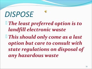 DISPOSE
 The least preferred option is to
landfill electronic waste
 This should only come as a last
option but care to consult with
state regulations on disposal of
any hazardous waste
10
 