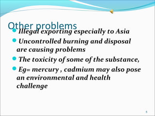 Other problemsIllegal exporting especially to Asia
Uncontrolled burning and disposal
are causing problems
The toxicity of some of the substance,
Eg= mercury , cadmium may also pose
an environmental and health
challenge
5
 