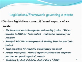 6
Various legislations cover different aspects of e-
waste
 The hazardous waste (management and handling ) rules, 1998 as
amended in 2008 for Toxic content – registration mandatory for
recyclers
 Municipal Solid Waste Management & Handling Rules for non-Toxic
content
 Basel convention for regulating transboundary movement
 Foreign Trade policy restricts import of second-hand computers
and does not permit import of e-waste
 ‘Guidelines’ by Central Pollution Control Board ( 2008)
 
