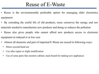 Reuse of E-Waste
• Reuse is the environmentally preferable option for managing older electronics
equipment
• By extending the useful life of old products, reuse conserves the energy and raw
materials needed to manufacture new products and doing so reduces the pollution
• Reuse also gives people who cannot afford new products access to electronic
equipment at reduced or at low cost
• Almost all domestic and part of imported E-Waste are reused in following ways:
• Direct second-hand use
• Use after repair or slight modification
• Use of some parts like monitor cabinet, main board for making new appliances
 