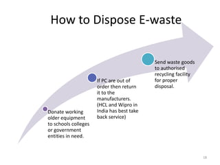 How to Dispose E-waste
Donate working
older equipment
to schools colleges
or government
entities in need.
If PC are out of
order then return
it to the
manufacturers.
(HCL and Wipro in
India has best take
back service)
Send waste goods
to authorised
recycling facility
for proper
disposal.
18
 