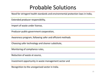Probable Solutions
Need for stringent health standards and environmental protection laws in India,
Extended producer responsibility,
Import of waste under license,
Producer-public-government cooperation,
Awareness program, following safer and efficient methods
Choosing safer technology and cleaner substitute,
Monitoring of compliance rules,
Reduction of waste at source,
Investment opportunity in waste management sector and
Recognition to the unorganised sector in India.
19
 