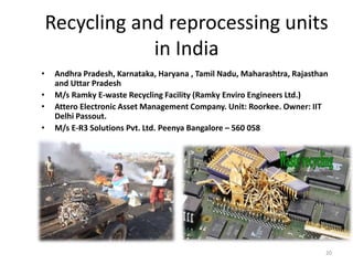 Recycling and reprocessing units
in India
• Andhra Pradesh, Karnataka, Haryana , Tamil Nadu, Maharashtra, Rajasthan
and Uttar Pradesh
• M/s Ramky E-waste Recycling Facility (Ramky Enviro Engineers Ltd.)
• Attero Electronic Asset Management Company. Unit: Roorkee. Owner: IIT
Delhi Passout.
• M/s E-R3 Solutions Pvt. Ltd. Peenya Bangalore – 560 058
20
 