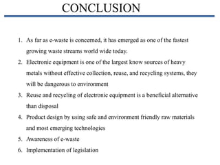CONCLUSION
1. As far as e-waste is concerned, it has emerged as one of the fastest
growing waste streams world wide today.
2. Electronic equipment is one of the largest know sources of heavy
metals without effective collection, reuse, and recycling systems, they
will be dangerous to environment
3. Reuse and recycling of electronic equipment is a beneficial alternative
than disposal
4. Product design by using safe and environment friendly raw materials
and most emerging technologies
5. Awareness of e-waste
6. Implementation of legislation
 