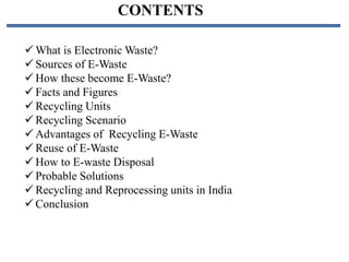 CONTENTS
 What is Electronic Waste?
 Sources of E-Waste
 How these become E-Waste?
 Facts and Figures
 Recycling Units
 Recycling Scenario
 Advantages of Recycling E-Waste
 Reuse of E-Waste
 How to E-waste Disposal
 Probable Solutions
 Recycling and Reprocessing units in India
 Conclusion
 
