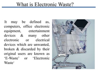 What is Electronic Waste?
It may be defined as,
computers, office electronic
equipment, entertainment
devices & many other
electronic or electrical
devices which are unwanted,
broken & discarded by their
original users are known as
‘E-Waste’ or ‘Electronic
Waste’
 