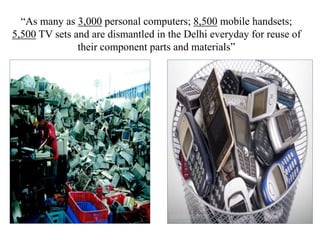 “As many as 3,000 personal computers; 8,500 mobile handsets;
5,500 TV sets and are dismantled in the Delhi everyday for reuse of
their component parts and materials”
 
