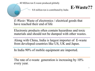 E-Waste??
E-Waste: Waste of electronics / electrical goods that
have reached their end of life
Electronic products often contain hazardous and toxic
materials and should not be dumped with other wastes.
Along with China, India is largest importer of E-waste
from developed countries like US, UK and Japan.
In India 90% of mobile equipment are imported.
The rate of e-waste generation is increasing by 10%
every year.
9
0.8 million ton is contributed by India
40 Million ton E-waste produced globally
 