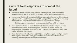 Current treaties/policies to combat the
issue?
■ Fortunately, efforts towards fixing the issue are being made. Several nations are
working together, and other parties, to carry out certain actions against e-waste.
■ International MaritimeOrganization (IMO) is an agency that focuses on ships and ship
regulations.As of 2008, the agency started focusing on “ship scrapping”, from reusing
the ship’s hull to computers and other electronic equipment used in ships.
– Entities may draw inspiration to create agencies that focus solely on e-waste.
■ The Basel Convention is an international treaty that prevents the dumping of waste
from developed nations to developing ones.This helps to protect human and
environmental damages in other nations and forces dumping nations to rectify their
market failures by themselves.
■ Restriction of Hazardous Substances (RoHS) is a compliance applied to all products in
the European Union.Often times, products that are compliant contain lead-free
soldering, preventing exposure to high BLL in people.
 