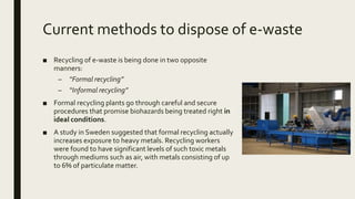 Current methods to dispose of e-waste
■ Recycling of e-waste is being done in two opposite
manners:
– “Formal recycling”
– “Informal recycling”
■ Formal recycling plants go through careful and secure
procedures that promise biohazards being treated right in
ideal conditions.
■ A study in Sweden suggested that formal recycling actually
increases exposure to heavy metals. Recycling workers
were found to have significant levels of such toxic metals
through mediums such as air, with metals consisting of up
to 6% of particulate matter.
 