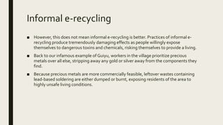 Informal e-recycling
■ However, this does not mean informal e-recycling is better. Practices of informal e-
recycling produce tremendously damaging effects as people willingly expose
themselves to dangerous toxins and chemicals, risking themselves to provide a living.
■ Back to our infamous example of Guiyu, workers in the village prioritize precious
metals over all else, stripping away any gold or silver away from the components they
find.
■ Because precious metals are more commercially feasible, leftover wastes containing
lead-based soldering are either dumped or burnt, exposing residents of the area to
highly unsafe living conditions.
 