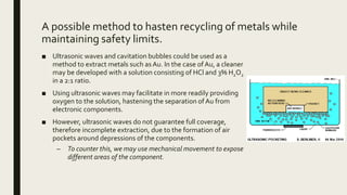 A possible method to hasten recycling of metals while
maintaining safety limits.
■ Ultrasonic waves and cavitation bubbles could be used as a
method to extract metals such as Au. In the case ofAu, a cleaner
may be developed with a solution consisting of HCl and 3% H2O2
in a 2:1 ratio.
■ Using ultrasonic waves may facilitate in more readily providing
oxygen to the solution, hastening the separation of Au from
electronic components.
■ However, ultrasonic waves do not guarantee full coverage,
therefore incomplete extraction, due to the formation of air
pockets around depressions of the components.
– To counter this, we may use mechanical movement to expose
different areas of the component.
 