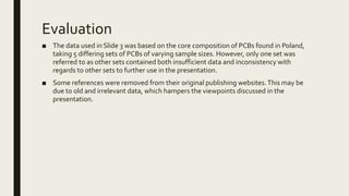 Evaluation
■ The data used in Slide 3 was based on the core composition of PCBs found in Poland,
taking 5 differing sets of PCBs of varying sample sizes. However, only one set was
referred to as other sets contained both insufficient data and inconsistency with
regards to other sets to further use in the presentation.
■ Some references were removed from their original publishing websites.This may be
due to old and irrelevant data, which hampers the viewpoints discussed in the
presentation.
 