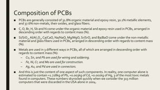 Composition of PCBs
■ PCBs are generally consisted of 31.8% organic material and epoxy resin, 30.1% metallic elements,
and 37.6% non-metals, their oxides, and glass fibers.
■ C, O, Br, H, Sb and N come under the organic material and epoxy resin used in PCBs, arranged in
descending order with regards to content mass (%).
■ Si/SiO2,Al/Al2O3,Ca/CaO, Na/NaO, Mg/MgO, Sr/SrO, and Ba/BaO come under the non-metallic
material and glass fibers used in PCBs, arranged in descending order with regards to content mass
(%).
■ Metals are used in 3 different ways in PCBs, all of which are arranged in descending order with
regards to content mass (%):
– Cu, Sn, and Pb are used for wiring and soldering.
– Fe, Ni,Cr, and Mo are used for construction.
– Ag, Au, and Pd are used in connectors.
■ And this is just the content of one aspect of such components. In reality, one computer alone is
estimated to contain ≈1.728kg of Pb, ≈0.003kg of Cd, ≈0.001kg of Hg, 3 of the most toxic metals
found in computers.These numbers skyrocket quickly when we consider the 315 million
computers that were discarded in the USA alone in 2004.
 