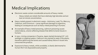 Medical Implications
■ Electronic waste contain considerable amounts of heavy metals.
– Heavy metals are metals that have relatively high densities and are
toxic at minute concentrations.
■ Heavy metals present in electronic waste – Antimony, Lead,Tin, Mercury,
Cadmium, and Chromium – cause significant damage to organisms,
leading to consequences such as heavy metal poisoning in humans.
■ An example of heavy metal poisoning, cadmium poisoning causes
osteomalacia, a bone-softening disease that deforms bone tissues in
humans.
■ In 1912, mining companies inToyama, Japan started dumpingCd2+-rich
wastage in irrigating waters. Cadmium ions started to seep in the plants,
therefore deforming the bones and caused kidney failure in locals who
consumed the produce.
■ Exposure to heavy metals, while avoidable, is clearly detrimental to
human life if not disposed/reused properly.
 