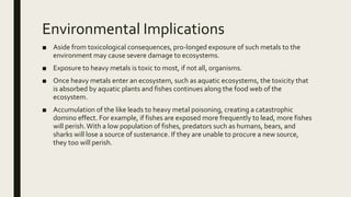 Environmental Implications
■ Aside from toxicological consequences, pro-longed exposure of such metals to the
environment may cause severe damage to ecosystems.
■ Exposure to heavy metals is toxic to most, if not all, organisms.
■ Once heavy metals enter an ecosystem, such as aquatic ecosystems, the toxicity that
is absorbed by aquatic plants and fishes continues along the food web of the
ecosystem.
■ Accumulation of the like leads to heavy metal poisoning, creating a catastrophic
domino effect. For example, if fishes are exposed more frequently to lead, more fishes
will perish.With a low population of fishes, predators such as humans, bears, and
sharks will lose a source of sustenance. If they are unable to procure a new source,
they too will perish.
 