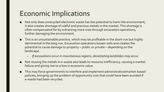 Economic Implications
■ Not only does unrecycled electronic waste has the potential to harm the environment,
it also creates shortage of useful and precious metals in the market.This shortage is
often compensated for by extracting more ores through excavation operations,
further damaging the environment.
■ This is an unsustainable practice, which may be profitable in the short-run but highly
detrimental in the long-run. Excavation operations loosen soils and creates the
potential to cause damage to property – public or private – depending on the
landscape.
– If excavations occur in mountainous regions, devastating landslides may occur.
■ Not reusing the metals in e-waste also leads to resource inefficiency, causing a market
failure and giving rise to a loss in economic value.
■ This may force governments to interfere and implement administrative/market-based
policies, bringing up the problem of opportunity cost that could have been avoided if
e-waste had been recycled.
 