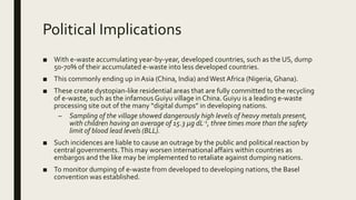Political Implications
■ With e-waste accumulating year-by-year, developed countries, such as the US, dump
50-70% of their accumulated e-waste into less developed countries.
■ This commonly ending up inAsia (China, India) andWest Africa (Nigeria, Ghana).
■ These create dystopian-like residential areas that are fully committed to the recycling
of e-waste, such as the infamous Guiyu village in China.Guiyu is a leading e-waste
processing site out of the many “digital dumps” in developing nations.
– Sampling of the village showed dangerously high levels of heavy metals present,
with children having an average of 15.3 μg dL-1, three times more than the safety
limit of blood lead levels (BLL).
■ Such incidences are liable to cause an outrage by the public and political reaction by
central governments.This may worsen international affairs within countries as
embargos and the like may be implemented to retaliate against dumping nations.
■ To monitor dumping of e-waste from developed to developing nations, the Basel
convention was established.
 