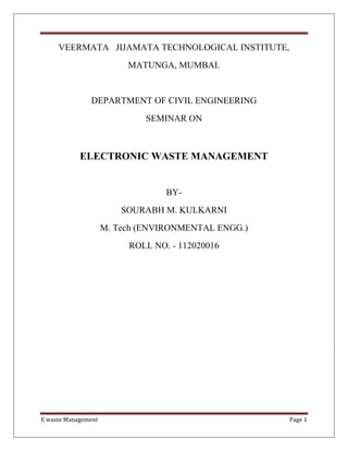 E waste Management Page 1
VEERMATA JIJAMATA TECHNOLOGICAL INSTITUTE,
MATUNGA, MUMBAI.
DEPARTMENT OF CIVIL ENGINEERING
SEMINAR ON
ELECTRONIC WASTE MANAGEMENT
BY-
SOURABH M. KULKARNI
M. Tech (ENVIRONMENTAL ENGG.)
ROLL NO. - 112020016
 