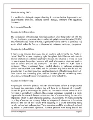 E waste Management Page 13
Plastic including PVC-
It is used in the cabling & computer housing. It contains dioxins. Reproductive and
developmental problems, Immune system damage, Interfere with regulatory
hormones.
Environmental hazards-
Hazards due to Incineration-
The incineration of brominated flame-retardants at a low temperature of 600–800
°C may lead to the generation of extremely toxic polybrominated dioxins (PBDDs)
and polybrominated furans (PBDfs) . Significant quantity of PVC is contained in e
waste, which makes the flue gas residues and air emissions particularly dangerous.
Hazards due to Landfilling-
It has become common knowledge that all landfills leak. Even the best “state-of-
the-art” landfills are not completely tight throughout their lifetimes and a certain
amount of chemical and metal leaching will occur. The situation is worse for older
or less stringent dump sites. Mercury will leach when certain electronic devices,
such as circuit breakers are destroyed. The same is true for PCBs from a
condenser. When brominated flame retarded plastics or cadmium containing
plastics are landfilled, both PBDE and the cadmium may leach into the soil and
groundwater. It has been found that significant amounts of lead ions are dissolved
from broken lead containing glass, such as the cone glass of cathode ray tubes,
when mixed with acid waters which commonly occur in landfills.
Hazards due to Recycling-
Recycling of hazardous products has little environmental benefit. It simply moves
the hazard into secondary products that will have to be disposed of eventually.
Unless the goal is to redesign the product to use non-hazardous materials, such
recycling is an ineffective solution. Halogenated substances contained in e-waste,
in particular brominated flame-retardants are also of concern during the extrusion
of plastics, which is a part of plastic recycling. Environmental problems during the
recycling of e-waste are not only linked to halogenated substances. A hazardous
emission into the air also results from recycling of e-waste containing heavy
metals, such as lead and cadmium. These emissions could be significantly reduced
by means of pretreatment operation. Another problem with heavy metals and
 