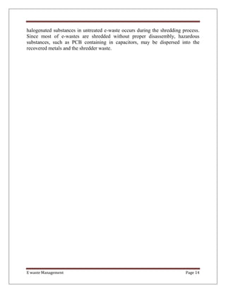 E waste Management Page 14
halogenated substances in untreated e-waste occurs during the shredding process.
Since most of e-wastes are shredded without proper disassembly, hazardous
substances, such as PCB containing in capacitors, may be dispersed into the
recovered metals and the shredder waste.
 
