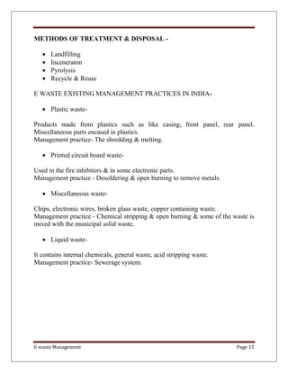 E waste Management Page 15
METHODS OF TREATMENT & DISPOSAL -
 Landfilling
 Inceneraton
 Pyrolysis
 Recycle & Reuse
E WASTE EXISTING MANAGEMENT PRACTICES IN INDIA-
 Plastic waste-
Products made from plastics such as like casing, front panel, rear panel.
Miscellaneous parts encased in plastics.
Management practice- The shredding & melting.
 Printed circuit board waste-
Used in the fire inhibitors & in some electronic parts.
Management practice - Desoldering & open burning to remove metals.
 Miscellaneous waste-
Chips, electronic wires, broken glass waste, copper containing waste.
Management practice - Chemical stripping & open burning & some of the waste is
mixed with the municipal solid waste.
 Liquid waste-
It contains internal chemicals, general waste, acid stripping waste.
Management practice- Sewerage system.
 