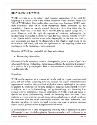 E waste Management Page 16
RECYCLING OF E-WASTE-
WEEE recycling is in its infancy, and consumer recognition of the need for
recycling is a critical factor in the further expansion of this industry. More than
90% of WEEE is land filled, and in other countries a large fraction of WEEE waste
from households ends up in waste incinerators. Many consumers do not
immediately discard or recycle unused electronics, since they think that the
products retain value. More than 70% of retired CEDs are kept in storage for 3–5
years. However, with the rapid development of electronic technologies, the
residual value of outdated electronic devices decreases rapidly; both the recovery
value of parts and the machine resale value drop rapidly as machines and devices
age. Consumers also need to be educated about the effects of such waste on the
environment and health, and learn the significance of the recycling symbol that
must appear on the packaging of such equipment.
Recycling of WEEE can be divided into three major stages.
 Disassembly/dismantling-
Disassembly is the systematic removal of components, parts, a group of parts or a
subassembly from a product (i.e., partial disassembly) or the complete disassembly
of a product for a given purpose. This is often necessary to isolate hazardous or
valuable materials.
Upgrading-
WEEE can be regarded as a resource of metals, such as copper, aluminum and
gold, and non-metals. Upgrading typically includes two stages: comminution and
separation of materials using mechanical/physical and/or metallurgical processing
to prepare the materials for refining processes. Precious metaloriented recovery
techniques, such as hydrometallurgy and pyrometallurgy, are becoming less
popular whereas mechanical/ physical separations of WEEE, which are easier to
operate and more environmentally sound, are becoming more prevalent. Other
methods to recover materials include incineration and refining, in which metal can
be recovered after the more combustible material has been incinerated; and
chemical recycling, in which chemical processes are used to remove precious
metals such as gold and silver from printed circuit boards.
A mechanical process is ideal for upgrading recycling WEEE because it can yield
full material recovery including plastics. Sometimes products will be dismantled to
 