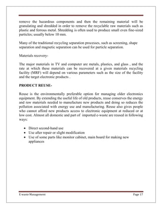 E waste Management Page 17
remove the hazardous components and then the remaining material will be
granulating and shredded in order to remove the recyclable raw materials such as
plastic and ferrous metal. Shredding is often used to produce small even fine-sized
particles; usually below 10 mm.
Many of the traditional recycling separation processes, such as screening, shape
separation and magnetic separation can be used for particle separation.
Materials recovery-
The major materials in TV and computer are metals, plastics, and glass , and the
rate at which these materials can be recovered at a given materials recycling
facility (MRF) will depend on various parameters such as the size of the facility
and the target electronic products .
PRODUCT REUSE-
Reuse is the environmentally preferable option for managing older electronics
equipment. By extending the useful life of old products, reuse conserves the energy
and raw materials needed to manufacture new products and doing so reduces the
pollution associated with energy use and manufacturing. Reuse also gives people
who cannot afford new products access to electronic equipment at reduced or at
low cost. Almost all domestic and part of imported e-waste are reused in following
ways:
 Direct second-hand use
 Use after repair or slight modification
 Use of some parts like monitor cabinet, main board for making new
appliances
 