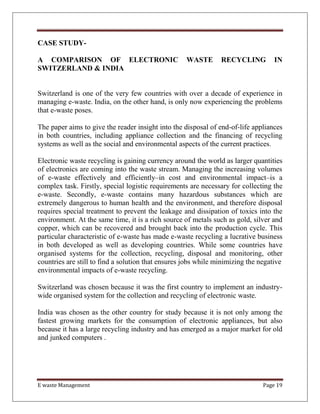 E waste Management Page 19
CASE STUDY-
A COMPARISON OF ELECTRONIC WASTE RECYCLING IN
SWITZERLAND & INDIA
Switzerland is one of the very few countries with over a decade of experience in
managing e-waste. India, on the other hand, is only now experiencing the problems
that e-waste poses.
The paper aims to give the reader insight into the disposal of end-of-life appliances
in both countries, including appliance collection and the financing of recycling
systems as well as the social and environmental aspects of the current practices.
Electronic waste recycling is gaining currency around the world as larger quantities
of electronics are coming into the waste stream. Managing the increasing volumes
of e-waste effectively and efficiently–in cost and environmental impact–is a
complex task. Firstly, special logistic requirements are necessary for collecting the
e-waste. Secondly, e-waste contains many hazardous substances which are
extremely dangerous to human health and the environment, and therefore disposal
requires special treatment to prevent the leakage and dissipation of toxics into the
environment. At the same time, it is a rich source of metals such as gold, silver and
copper, which can be recovered and brought back into the production cycle. This
particular characteristic of e-waste has made e-waste recycling a lucrative business
in both developed as well as developing countries. While some countries have
organised systems for the collection, recycling, disposal and monitoring, other
countries are still to find a solution that ensures jobs while minimizing the negative
environmental impacts of e-waste recycling.
Switzerland was chosen because it was the first country to implement an industry-
wide organised system for the collection and recycling of electronic waste.
India was chosen as the other country for study because it is not only among the
fastest growing markets for the consumption of electronic appliances, but also
because it has a large recycling industry and has emerged as a major market for old
and junked computers .
 