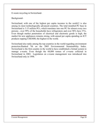 E waste Management Page 20
E-waste recycling in Switzerland-
Background-
Switzerland, with one of the highest per capita incomes in the world,2 is also
among its most technologically advanced countries. The total installed PC base in
Switzerland is 3.15 million PCs, which translates into one PC for almost every two
persons , over 99% of the households have refrigerators and over 96% have TVs.
Even though market penetration of electrical and electronic goods is high, the
market for new appliances remains strong, with annual per capita spending on ICT
products topping US$3600, the highest in the world.
Switzerland also ranks among the top countries in the world regarding environment
protection.Ranked 7th on the 2005 Environmental Sustainability Index.
Switzerland is the first country in the world to have established a formal system to
manage e-waste. Even though the 68,000 tonnes of e-waste collected in
Switzerland in 2003. Legislation on e-waste management was introduced into
Switzerland only in 1998.
 