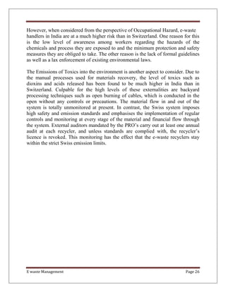 E waste Management Page 26
However, when considered from the perspective of Occupational Hazard, e-waste
handlers in India are at a much higher risk than in Switzerland. One reason for this
is the low level of awareness among workers regarding the hazards of the
chemicals and process they are exposed to and the minimum protection and safety
measures they are obliged to take. The other reason is the lack of formal guidelines
as well as a lax enforcement of existing environmental laws.
The Emissions of Toxics into the environment is another aspect to consider. Due to
the manual processes used for materials recovery, the level of toxics such as
dioxins and acids released has been found to be much higher in India than in
Switzerland. Culpable for the high levels of these externalities are backyard
processing techniques such as open burning of cables, which is conducted in the
open without any controls or precautions. The material flow in and out of the
system is totally unmonitored at present. In contrast, the Swiss system imposes
high safety and emission standards and emphasises the implementation of regular
controls and monitoring at every stage of the material and financial flow through
the system. External auditors mandated by the PRO’s carry out at least one annual
audit at each recycler, and unless standards are complied with, the recycler’s
licence is revoked. This monitoring has the effect that the e-waste recyclers stay
within the strict Swiss emission limits.
 
