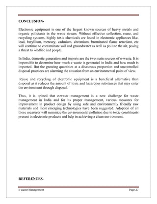 E waste Management Page 27
CONCLUSION-
Electronic equipment is one of the largest known sources of heavy metals and
organic pollutants in the waste stream. Without effective collection, reuse, and
recycling systems, highly toxic chemicals are found in electronic appliances like,
lead, beryllium, mercury, cadmium, chromium, brominated flame retardant, etc
will continue to contaminate soil and groundwater as well as pollute the air, posing
a threat to wildlife and people.
In India, domestic generation and imports are the two main sources of e-waste. It is
impossible to determine how much e-waste is generated in India and how much is
imported. But the growing quantities at a disastrous proportion and uncontrolled
disposal practices are alarming the situation from an environmental point of view.
Reuse and recycling of electronic equipment is a beneficial alternative than
disposal as it reduces the amount of toxic and hazardous substances that may enter
the environment through disposal.
Thus, it is opined that e-waste management is a new challenge for waste
management in India and for its proper management, various measures for
improvement in product design by using safe and environmently friendly raw
materials and most emerging technologies have been suggested. Adoption of all
those measures will minimize the environmental pollution due to toxic constituents
present in electronic products and help in achieving a clean environment.
REFERENCES-
 