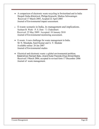 E waste Management Page 28
 A comparison of electronic waste recycling in Switzerland and in India
Deepali Sinha-Khetriwal, Philipp Kraeuchi, Markus Schwaninger.
Received 17 March 2005, Acepted 22 April 2005
Journal of Environmental impact assessment.
 E-waste scenario in India, its management and implications.
Sushant B. Wath · P. S. Dutt · T. Chakrabarti
Received: 25 May 2009 / Accepted: 18 January 2010
Journal of Environmental monitoring assessment.
 E-waste: A new challenge for waste management in India.
M. N. Mundada, Sunil Kumar and A. V. Shekdar
Available online: 26 Jan 2007
Journal of Environmental studies
 Electrical and electronic waste: a global environmental problem.
Balakrishnan Ramesh Babu ,Anand Kuber Parande,Chiya Ahmed Basha
Received 3 March 2006; accepted in revised form 17 December 2006
Journal of waste management.
 
