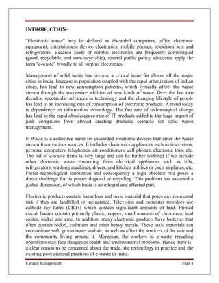 E waste Management Page 4
INTRODUCTION–
"Electronic waste" may be defined as discarded computers, office electronic
equipment, entertainment device electronics, mobile phones, television sets and
refrigerators. Because loads of surplus electronics are frequently commingled
(good, recyclable, and non-recyclable), several public policy advocates apply the
term "e-waste" broadly to all surplus electronics.
Management of solid waste has become a critical issue for almost all the major
cities in India. Increase in population coupled with the rapid urbanization of Indian
cities, has lead to new consumption patterns, which typically affect the waste
stream through the successive addition of new kinds of waste. Over the last two
decades, spectacular advances in technology and the changing lifestyle of people
has lead to an increasing rate of consumption of electronic products. A trend today
is dependence on information technology. The fast rate of technological change
has lead to the rapid obsolescence rate of IT products added to the huge import of
junk computers from abroad creating dramatic scenario for solid waste
management.
E-Waste is a collective name for discarded electronic devices that enter the waste
stream from various sources. It includes electronics appliances such as televisions,
personal computers, telephones, air conditioners, cell phones, electronic toys, etc.
The list of e-waste items is very large and can be further widened if we include
other electronic waste emanating from electrical appliances such as lifts,
refrigerators, washing machines, dryers, and kitchen utilities or even airplanes, etc.
Faster technological innovation and consequently a high obsolete rate poses a
direct challenge for its proper disposal or recycling. This problem has assumed a
global dimension, of which India is an integral and affected part.
Electronic products contain hazardous and toxic material that poses environmental
risk if they are landfilled or incinerated. Television and computer monitors use
cathode ray tubes (CRTs) which contain significant amounts of lead. Printed
circuit boards contain primarily plastic, copper, small amounts of chromium, lead
solder, nickel and zinc. In addition, many electronic products have batteries that
often contain nickel, cadmium and other heavy metals. These toxic materials can
contaminate soil, groundwater and air, as well as affect the workers of the unit and
the community living around it. Moreover, the workers in e-waste recycling
operations may face dangerous health and environmental problems. Hence there is
a clear reason to be concerned about the trade, the technology in practice and the
existing poor disposal practices of e-waste in India.
 