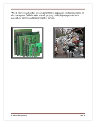 E waste Management Page 5
WEEE has been defined as any equipment that is dependent on electric currents or
electromagnetic fields in order to work properly, including equipment for the
generation, transfer, and measurement of current.
 