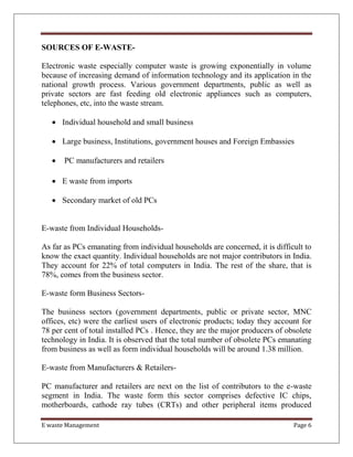 E waste Management Page 6
SOURCES OF E-WASTE-
Electronic waste especially computer waste is growing exponentially in volume
because of increasing demand of information technology and its application in the
national growth process. Various government departments, public as well as
private sectors are fast feeding old electronic appliances such as computers,
telephones, etc, into the waste stream.
 Individual household and small business
 Large business, Institutions, government houses and Foreign Embassies
 PC manufacturers and retailers
 E waste from imports
 Secondary market of old PCs
E-waste from Individual Households-
As far as PCs emanating from individual households are concerned, it is difficult to
know the exact quantity. Individual households are not major contributors in India.
They account for 22% of total computers in India. The rest of the share, that is
78%, comes from the business sector.
E-waste form Business Sectors-
The business sectors (government departments, public or private sector, MNC
offices, etc) were the earliest users of electronic products; today they account for
78 per cent of total installed PCs . Hence, they are the major producers of obsolete
technology in India. It is observed that the total number of obsolete PCs emanating
from business as well as form individual households will be around 1.38 million.
E-waste from Manufacturers & Retailers-
PC manufacturer and retailers are next on the list of contributors to the e-waste
segment in India. The waste form this sector comprises defective IC chips,
motherboards, cathode ray tubes (CRTs) and other peripheral items produced
 