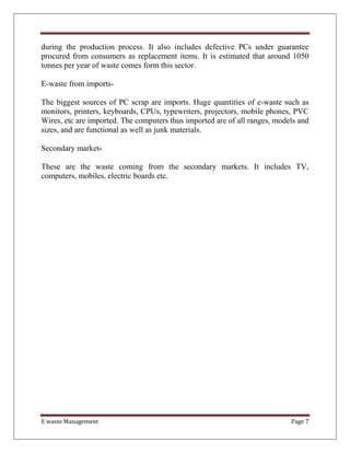 E waste Management Page 7
during the production process. It also includes defective PCs under guarantee
procured from consumers as replacement items. It is estimated that around 1050
tonnes per year of waste comes form this sector.
E-waste from imports-
The biggest sources of PC scrap are imports. Huge quantities of e-waste such as
monitors, printers, keyboards, CPUs, typewriters, projectors, mobile phones, PVC
Wires, etc are imported. The computers thus imported are of all ranges, models and
sizes, and are functional as well as junk materials.
Secondary market-
These are the waste coming from the secondary markets. It includes TV,
computers, mobiles, electric boards etc.
 