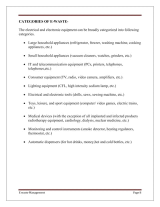E waste Management Page 8
CATEGORIES OF E-WASTE-
The electrical and electronic equipment can be broadly categorized into following
categories.
 Large household appliances (refrigerator, freezer, washing machine, cooking
appliances, etc.)
 Small household appliances (vacuum cleaners, watches, grinders, etc.)
 IT and telecommunication equipment (PCs, printers, telephones,
telephones,etc.)
 Consumer equipment (TV, radio, video camera, amplifiers, etc.)
 Lighting equipment (CFL, high intensity sodium lamp, etc.)
 Electrical and electronic tools (drills, saws, sewing machine, etc.)
 Toys, leisure, and sport equipment (computer/ video games, electric trains,
etc.)
 Medical devices (with the exception of all implanted and infected products
radiotherapy equipment, cardiology, dialysis, nuclear medicine, etc.)
 Monitoring and control instruments (smoke detector, heating regulators,
thermostat, etc.)
 Automatic dispensers (for hot drinks, money,hot and cold bottles, etc.)
 