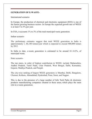 E waste Management Page 9
GENERATION OF E-WASTE-
International scenario-
In Europe, the production of electrical and electronic equipment (EEE) is one of
the fastest growing business sectors .In Europe the expected growth rate of WEEE
is at least 3 to 5% per year.
In USA, it accounts 1% to 3% of the total municipal waste generation.
Indian scenario-
The preliminary estimates suggest that total WEEE generation in India is
approximately 1, 46,180 tonnes/year which is expected to exceed 800,000 tonnes
by 2012.
In India to date, e-waste generation is estimated to be around 0.1–0.2%, of
municipal waste.
State scenario-
The top states, in order of highest contribution to WEEE, include Maharashtra,
Andhra Pradesh, Tamil Nadu, Uttar Pradesh, West Bengal, Delhi, Karnataka,
Gujarat, Madhya Pradesh, and Punjab.
The city-wise ranking of largest WEEE generators is Mumbai, Delhi, Bangalore,
Chennai, Kolkata, Ahmadabad, Hyderabad, Pune, Surat, and Nagpur.
This is due to the presence of a large number of Info Tech Parks & electronic
products manufacturing companies situated in these areas, which plays the main
role in e-waste generation.
 