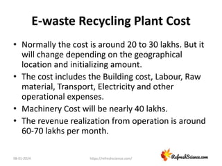 E-waste Recycling Plant Cost
• Normally the cost is around 20 to 30 lakhs. But it
will change depending on the geographical
location and initializing amount.
• The cost includes the Building cost, Labour, Raw
material, Transport, Electricity and other
operational expenses.
• Machinery Cost will be nearly 40 lakhs.
• The revenue realization from operation is around
60-70 lakhs per month.
08-01-2024 https://refreshscience.com/
 