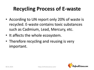 Recycling Process of E-waste
• According to UN report only 20% of waste is
recycled. E-waste contains toxic substances
such as Cadmium, Lead, Mercury, etc.
• It affects the whole ecosystem.
• Therefore recycling and reusing is very
important.
08-01-2024 https://refreshscience.com/
 