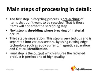 Main steps of processing in detail:
• The first step in recycling process is pre-picking of
items that don’t want to be recycled. That is those
items will not enter the shredding step.
• Next step is shredding where breaking of material
occurs.
• Third step is separation. This step is very tedious and is
separated into various sectors. By using cutting edge
technology such as eddy current, magnetic separation
and Optical identification.
• Final step is the output which ensures the recycled
product is perfect and of high quality.
08-01-2024 https://refreshscience.com/
 