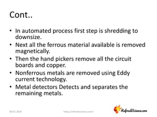 Cont..
• In automated process first step is shredding to
downsize.
• Next all the ferrous material available is removed
magnetically.
• Then the hand pickers remove all the circuit
boards and copper.
• Nonferrous metals are removed using Eddy
current technology.
• Metal detectors Detects and separates the
remaining metals.
08-01-2024 https://refreshscience.com/
 