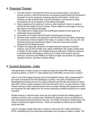 4. ​Potential Threats​:
1. The data stored in the electronic items can be compromised. It can lead to
privacy concerns. Hard drives that are not properly erased before the computer is
disposed of can be reopened, exposing sensitive information. Credit card
numbers, private financial data, account information, and records of online
transactions can be accessed by most willing individuals.
2. Heavy metals such as cadmium, mercury, lead, beryllium found in e waste is
harmful for the health of human beings. These metals are carcinogenic and can
also lead to neurological damages.
3. The metals from e waste lying in the landfill gets washed off with water and
adulterates the groundwater.
4. Incineration of e waste/ acid bath lead to harmful gases emission.
5. Informal sector workers are exposed to harmful chemical and metals, exceeding
the safe levels of these metals in their body. In a study in India, Co, Ag, Cd, and
Hg levels found were significantly higher in the slum community workers
compared to the facility workers.
6. Children are especially sensitive to e-waste exposure because of several
reasons, such as their smaller size, higher metabolism rate, larger surface area
in relation to their weight, and multiple exposure pathways. Children's exposure
to developmental neurotoxins containing in e-waste such as lead, mercury,
cadmium, chromium and PBDEs can lead to a higher risk of lower IQ, impaired
cognitive function, and other adverse effects.
5.​ ​Current Scenario - India​:
India generates 2 million tonnes of e waste annually and ranks fifth among e waste
producing nations. In 2016-17, India treated only 0.036 Million tonnes of its e waste.​[3]
India is one of the largest dumping yards of the global E waste, often masqueraded in
the name of donations from the developed countries. The cities of Seelampur and
Moradabad(nicknamed as hub of e waste) is flooded with the old used electronic items.
Over 95% of the e waste is treated in the informal sector and in a crude manner in India.
People working in these informal sectors have no proper training and equipments which
are necessary for their safety from the various hazardous problems arising from e waste
recycling.
People working in informal sector work day and night to extract the metals(copper &
aluminium) found in the e waste and/or refurbish the electronic items and sell them to
earn themselves bread and butter for the day. The PCBs, Processors, Motherboard, etc
contain small traces of gold and silver. These are extracted by dissolving the metals
using acid bath.
Laws to manage e waste have been in place in India since 2011 (later amended in
2016), mandating the only authorised dismantlers and recyclers to collect e waste. The
 