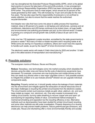 rule has strengthened the Extended Producer Responsibility (EPR), which is the global
best practice to ensure the take-back of the end-of-life products. A new arrangement
called Producer Responsibility Organisation (PRO) has been introduced to strengthen
EPR further. The producers have to meet targets, which should be 20 percent of the
waste generated by their sales. This will increase by 10 per cent annually for the next
five years. The law also says that the responsibility of producers is not confined to
waste collection, but also to ensure that the waste reaches the authorised
recycler/dismantler.
And despite new rules that have come into place to safely process this hazardous
material, close to 80 percent of e-waste i.e old laptops and cell phones, cameras and air
conditioners, televisions and LED lamps continues to be broken down, at huge health
and environmental cost polluting groundwater and soil, by the informal sector. E-waste
is growing at a compound annual growth rate (CAGR) of about 30 per cent in the
country.​[3]
India now has 178 registered e waste recyclers, accredited by the state governments to
process e waste.​[3]​
But many of India’s e-waste recyclers aren’t recycling​ ​waste at all.
While some are storing it in hazardous conditions, others don’t even have the capacity
to handle such waste, as per by the report​[6]​
of Union Environment ministry.
The electronic waste sector will create 4.5 lakh direct jobs by 2025 and another 1.8 lakh
jobs in the allied sectors of transportation and manufacturing,​[4]
6.​ ​Possible solutions​:
The evergreen mantra of ​Reduce, Reuse and Recycle​.
Reduce​: Nowadays, new technologies come into market everyday which obsoletes the
devices using the older ones and hence the life cycle of electronics equipments have
decreased. For example, consumers are now buying low cost mobile phones so that
they can easily buy phones when a new major upgrades come in. One possible solution
to mitigate this problem is to use modular phones​[8] ​
wherein we can upgrade individual
components easily.
Recycling​: Properly carried out, it should greatly reduce the leakage of toxic materials
into the environment and mitigate against the exhaustion of natural resources.One of
the major challenges is recycling the printed circuit boards from the electronic wastes.
The circuit boards contain such precious metals as gold, silver, platinum, etc. and such
base metals as copper, iron, aluminum, etc. One way e-waste is processed is by
melting circuit boards, burning cable sheathing to recover copper wire and open- pit
acid leaching for separating metals of value. Conventional method employed is
mechanical shredding and separation but the recycling efficiency is low. Alternative
methods such as​ ​decomposition have been studied for printed circuit board recycling,
and some other methods are still under investigation. Properly disposing of or reusing
electronics can help prevent health problems, reduce greenhouse-gas emissions, and
create jobs. Reuse and refurbishing offer a more environmentally friendly and socially
 