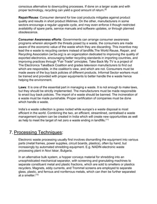 conscious alternative to downcycling processes. If done on a larger scale and with
proper technology, recycling can yield a good amount of return.​[9]
Repair/Reuse​: Consumer demand for low cost products mitigates against product
quality and results in short product lifetimes.​ ​
On the other, manufacturers in some
sectors encourage a regular upgrade cycle, and may even enforce it though restricted
availability of spare parts, service manuals and software updates, or through planned
obsolescence.
Consumer Awareness efforts​: Governments can arrange consumer awareness
programs wherein alongwith the threats posed by e waste, the consumers are made
aware of the economic value of the waste which they are discarding. This incentive may
lead the e waste to recycling centers instead of landfills.The World Reuse, Repair, and
Recycling Association (wr3a.org) is an organization dedicated to improving the quality of
exported electronics, encouraging better recycling standards in importing countries, and
improving practices through "Fair Trade" principles. Take Back My TV is a project of
The Electronics TakeBack Coalition and grades television manufacturers to find out
which are responsible, in the coalition's view, and which are not. Consumers must be
made aware of the buy back policies of different products. Informal Sector workers must
be trained and provided with proper equipments to better handle the e waste hence
helping the environment.
Laws​: It is one of the essential part in managing e waste. It is not enough to make laws,
but they should be strictly implemented. The manufacturers must be made responsible
to enact buy back policies. The import of e waste should be banned. The incineration of
e waste must be made punishable. Proper certification of companies must be done
which handle e waste.
India’s e waste collection is grass rooted while europe’s e waste disposal is most
efficient in the world. Combining the two, an efficient, streamlined, centralised e waste
management system can be created in India which will create new opportunities as well
as help to meet the target of net zero e waste ending in landfills.​[11]
7.​ ​Processing Techniques​:
Electronic waste processing usually first involves dismantling the equipment into various
parts (metal frames, power supplies, circuit boards, plastics), often by hand, but
increasingly by automated shredding equipment. E.g. NADIN electronic waste
processing plant in Novi Iskar, Bulgaria.
In an alternative bulk system, a hopper conveys material for shredding into an
unsophisticated mechanical separator, with screening and granulating machines to
separate constituent metal and plastic fractions, which are sold to smelters or plastics
recyclers. Magnets, eddy currents, and Trommel screens are employed to separate
glass, plastic, and ferrous and nonferrous metals, which can then be further separated
at a smelter.​[10]
 