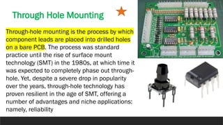 Through Hole Mounting
Through-hole mounting is the process by which
component leads are placed into drilled holes
on a bare PCB. The process was standard
practice until the rise of surface mount
technology (SMT) in the 1980s, at which time it
was expected to completely phase out through-
hole. Yet, despite a severe drop in popularity
over the years, through-hole technology has
proven resilient in the age of SMT, offering a
number of advantages and niche applications:
namely, reliability
 