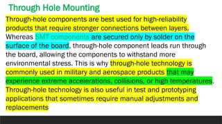 Through-hole components are best used for high-reliability
products that require stronger connections between layers.
Whereas SMT components are secured only by solder on the
surface of the board, through-hole component leads run through
the board, allowing the components to withstand more
environmental stress. This is why through-hole technology is
commonly used in military and aerospace products that may
experience extreme accelerations, collisions, or high temperatures.
Through-hole technology is also useful in test and prototyping
applications that sometimes require manual adjustments and
replacements
Through Hole Mounting
 