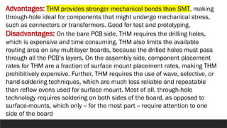 Advantages: THM provides stronger mechanical bonds than SMT, making
through-hole ideal for components that might undergo mechanical stress,
such as connectors or transformers. Good for test and prototyping.
Disadvantages: On the bare PCB side, THM requires the drilling holes,
which is expensive and time consuming. THM also limits the available
routing area on any multilayer boards, because the drilled holes must pass
through all the PCB’s layers. On the assembly side, component placement
rates for THM are a fraction of surface mount placement rates, making THM
prohibitively expensive. Further, THM requires the use of wave, selective, or
hand-soldering techniques, which are much less reliable and repeatable
than reflow ovens used for surface mount. Most of all, through-hole
technology requires soldering on both sides of the board, as opposed to
surface-mounts, which only -- for the most part -- require attention to one
side of the board
 
