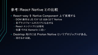 参考：React Native との比較
• React-way を Native Component 上で実現する
• DOM 操作は JS だが UI はあくまで Native
• 各プラットフォームのストアにも出せる
• React エン...